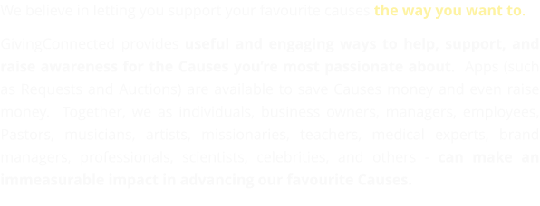 We believe in letting you support your favourite causes the way you want to.  GivingConnected provides useful and engaging ways to help, support, and raise awareness for the Causes you’re most passionate about.  Apps (such as Requests and Auctions) are available to save Causes money and even raise money.  Together, we as individuals, business owners, managers, employees, Pastors, musicians, artists, missionaries, teachers, medical experts, brand managers, professionals, scientists, celebrities, and others - can make an immeasurable impact in advancing our favourite Causes.